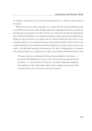 Conclusions and Further Work
at nonplanar substrates seems to be a natural ground for it, as shown by the example of
the wedge.
Whatever the future might bring there is no doubt that the Nonlocal Model provides
a beautiful, deep and (after some thought) physically appealing framework to explain the
four phenomena mentioned. It is often said that one of the most aesthetically pleasing fea-
tures of theoretical physics is the uniﬁed explanation of apparently unrelated phenomena.
Within its own scope there is no doubt that the Nonlocal Model ﬁts this criteria. Even
if nonlocal eﬀects are not important for any other systems (which I do not believe), the
uniﬁed explanation of the problems described (allowing us to believe that these are now
solved), the physically appealing interpretation, the ease of manipulations of diagrams
(even using intuition) are enough for me to dare to join Werner Heisenberg and say that
“If nature leads us to mathematical forms of great simplicity and beauty (...)
we cannot help thinking that they are ‘true,’ that they reveal a genuine feature
of nature (...). You must have felt this too: the almost frightening simplicity
and wholeness of the relationships which nature suddenly spreads out before
us and for which none of us was in the least prepared.”
171
 