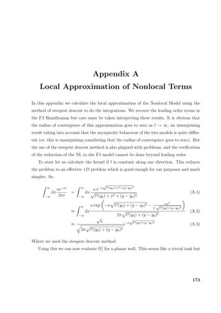 Appendix A
Local Approximation of Nonlocal Terms
In this appendix we calculate the local approximation of the Nonlocal Model using the
method of steepest descent to do the integrations. We recover the leading order terms in
the FJ Hamiltonian but care must be taken interpreting these results. It is obvious that
the radius of convergence of this approximation goes to zero as l → ∞, an unsurprising
result taking into account that the asymptotic behaviour of the two models is quite diﬀer-
ent (or, this is unsurprising considering that the radius of convergence goes to zero). But
the use of the steepest descent method is also plagued with problems, and the veriﬁcation
of the reduction of the NL to the FJ model cannot be done beyond leading order.
To start let us calculate the kernel if l is constant along one direction. This reduces
the problem to an eﬀective 1D problem which is good enough for our purposes and much
simpler. So
∞
−∞
dx
κe−κr
2πr
=
∞
−∞
dx
κ e−κ
√
l2(y0)+x2+(y−y0)2
l2(y0) + x2 + (y − y0)2
(A.1)
≈
∞
−∞
dx
κ exp −κ l2(y0) + (y − y0)2 − κx2
2
√
l2(y0)+(y−y0)2
2π l2(y0) + (y − y0)2
(A.2)
≈
√
κ
2π l2(y0) + (y − y0)2
e−κ
√
l2(y0)+(y−y0)2
(A.3)
Where we used the steepest descent method.
Using this we can now evaluate Ω1
1 for a planar wall. This seems like a trivial task but
173
 
