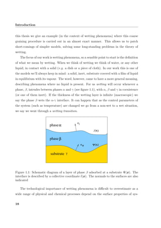 Introduction
this thesis we give an example (in the context of wetting phenomena) where this coarse
graining procedure is carried out in an almost exact manner. This allows us to patch
short-comings of simpler models, solving some long-standing problems in the theory of
wetting.
The focus of our work is wetting phenomena, so a sensible point to start is the deﬁnition
of what we mean by wetting. When we think of wetting we think of water, or any other
liquid, in contact with a solid (e.g. a dish or a piece of cloth). In our work this is one of
the models we’ll always keep in mind: a solid, inert, substrate covered with a ﬁlm of liquid
in equilibrium with its vapour. The word, however, came to have a more general meaning,
describing phenomena where no liquid is present. For us wetting will occur whenever a
phase, β, intrudes between phases α and γ (see ﬁgure 1.1), with α, β and γ in coexistence
(or one of them inert). If the thickness of the wetting layer is inﬁnite (macroscopic) we
say the phase β wets the α-γ interface. It can happen that as the control parameters of
the system (such as temperature) are changed we go from a non-wet to a wet situation,
we say we went through a wetting transition.
xΨ( )
l(x)
phaseβ
phaseα
substrate γ
n
n
l
ψ
Figure 1.1: Schematic diagram of a layer of phase β adsorbed at a substrate Ψ(x). The
interface is described by a collective coordinate l(x). The normals to the surfaces are also
indicated
The technological importance of wetting phenomena is diﬃcult to overestimate as a
wide range of physical and chemical processes depend on the surface properties of sys-
18
 