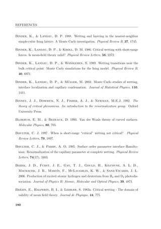 REFERENCES
Binder, K.,  Landau, D. P. 1988. Wetting and layering in the nearest-neighbor
simple-cubic Ising lattice: A Monte Carlo investigation. Physical Review B, 37, 1745.
Binder, K., Landau, D. P.,  Kroll, D. M. 1986. Critical wetting with short-range
forces: Is mean-ﬁeld theory valid? Physical Review Letters, 56, 2272.
Binder, K., Landau, D. P.,  Wansleben, S. 1989. Wetting transitions near the
bulk critical point: Monte Carlo simulations for the Ising model. Physical Review B,
40, 6971.
Binder, K., Landau, D. P.,  M¨uller, M. 2003. Monte Carlo studies of wetting,
interface localization and capillary condensation. Journal of Statistical Physics, 110,
1411.
Binney, J. J., Dowrick, N. J., Fisher, A. J.,  Newman, M.E.J. 1992. The
theory of critical phenomena. An introduction to the renormalization group. Oxford
University Press.
Blokhuis, E. M.,  Bedeaux, D. 1993. Van der Waals theory of curved surfaces.
Molecular Physics, 80, 705.
Boulter, C. J. 1997. When is short-range “critical” wetting not critical? Physical
Review Letters, 79, 1897.
Boulter, C. J.,  Parry, A. O. 1995. Surface order parameter interface Hamilto-
nian: Renormalization of the capillary parameter at complete wetting. Physical Review
Letters, 74(17), 3403.
Bozek, J. D., Furst, J. E., Gay, T. J., Gould, H., Kilcoyne, A. L. D.,
Machacek, J. R., Mart´ın, F., McLaughlin, K. W.,  Sanz-Vicario, J. L.
2006. Production of excited atomic hydrogen and deuterium from H2 and D2 photodis-
sociation. Journal of Physics B: Atomic, Molecular and Optical Physics, 39, 4871.
Br´ezin, E., Halperin, B. I.,  Leibler, S. 1983a. Critical wetting - The domain of
validity of mean ﬁeld theory. Journal de Physique, 44, 775.
180
 