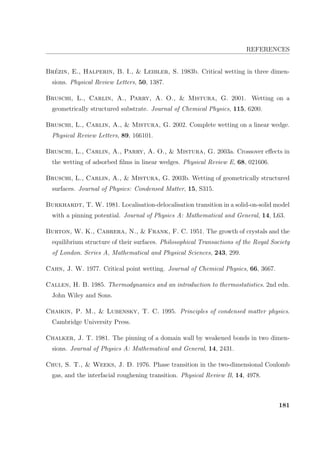 REFERENCES
Br´ezin, E., Halperin, B. I.,  Leibler, S. 1983b. Critical wetting in three dimen-
sions. Physical Review Letters, 50, 1387.
Bruschi, L., Carlin, A., Parry, A. O.,  Mistura, G. 2001. Wetting on a
geometrically structured substrate. Journal of Chemical Physics, 115, 6200.
Bruschi, L., Carlin, A.,  Mistura, G. 2002. Complete wetting on a linear wedge.
Physical Review Letters, 89, 166101.
Bruschi, L., Carlin, A., Parry, A. O.,  Mistura, G. 2003a. Crossover eﬀects in
the wetting of adsorbed ﬁlms in linear wedges. Physical Review E, 68, 021606.
Bruschi, L., Carlin, A.,  Mistura, G. 2003b. Wetting of geometrically structured
surfaces. Journal of Physics: Condensed Matter, 15, S315.
Burkhardt, T. W. 1981. Localisation-delocalisation transition in a solid-on-solid model
with a pinning potential. Journal of Physics A: Mathematical and General, 14, L63.
Burton, W. K., Cabrera, N.,  Frank, F. C. 1951. The growth of crystals and the
equilibrium structure of their surfaces. Philosophical Transactions of the Royal Society
of London. Series A, Mathematical and Physical Sciences, 243, 299.
Cahn, J. W. 1977. Critical point wetting. Journal of Chemical Physics, 66, 3667.
Callen, H. B. 1985. Thermodynamics and an introduction to thermostatistics. 2nd edn.
John Wiley and Sons.
Chaikin, P. M.,  Lubensky, T. C. 1995. Principles of condensed matter physics.
Cambridge University Press.
Chalker, J. T. 1981. The pinning of a domain wall by weakened bonds in two dimen-
sions. Journal of Physics A: Mathematical and General, 14, 2431.
Chui, S. T.,  Weeks, J. D. 1976. Phase transition in the two-dimensional Coulomb
gas, and the interfacial roughening transition. Physical Review B, 14, 4978.
181
 