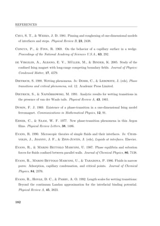 REFERENCES
Chui, S. T.,  Weeks, J. D. 1981. Pinning and roughening of one-dimensional models
of interfaces and steps. Physical Review B, 23, 2438.
Concus, P.,  Finn, R. 1969. On the behavior of a capillary surface in a wedge.
Proceedings of the National Academy of Sciences U.S.A., 63, 292.
de Virgiliis, A., Albano, E. V., M¨uller, M.,  Binder, K. 2005. Study of the
conﬁned Ising magnet with long-range competing boundary ﬁelds. Journal of Physics:
Condensed Matter, 17, 4579.
Dietrich, S. 1988. Wetting phenomena. In: Domb, C.,  Lebowitz, J. (eds), Phase
transitions and critical phenomena, vol. 12. Academic Press Limited.
Dietrich, S.,  Napi´orkowski, M. 1991. Analytic results for wetting transitions in
the presence of van der Waals tails. Physical Review A, 43, 1861.
Dyson, F. J. 1969. Existence of a phase-transition in a one-dimensional Ising model
ferromagnet. Communications in Mathematical Physics, 12, 91.
Ebner, C.,  Saam, W. F. 1977. New phase-transition phenomena in thin Argon
ﬁlms. Physical Review Letters, 38, 1486.
Evans, R. 1990. Microscopic theories of simple ﬂuids and their interfaces. In: Char-
volin, J., Joanny, J. F.,  Zinn-Justin, J. (eds), Liquids at interfaces. Elsevier.
Evans, R.,  Marini Bettolo Marconi, U. 1987. Phase equilibria and solvation
forces for ﬂuids conﬁned between parallel walls. Journal of Chemical Physics, 86, 7138.
Evans, R., Marini Bettolo Marconi, U.,  Tarazona, P. 1986. Fluids in narrow
pores: Adsorption, capillary condensation, and critical points. Journal of Chemical
Physics, 84, 2376.
Evans, R., Hoyle, D. C.,  Parry, A. O. 1992. Length scales for wetting transitions:
Beyond the continuum Landau approximation for the interfacial binding potential.
Physical Review A, 45, 3823.
182
 