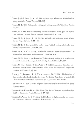 REFERENCES
Fisher, D. S.,  Huse, D. A. 1985. Wetting transitions: A functional renormalization-
group approach. Physical Review B, 32, 247.
Fisher, M. E. 1984. Walks, walls, wetting and melting. Journal of Statistical Physics,
34, 667.
Fisher, M. E. 1986. Interface wandering in adsorbed and bulk phases, pure and impure.
Journal of the Chemical Society, Faraday Transactions 2, 82, 1569.
Fisher, M. E.,  Jin, A. J. 1991. Eﬀective potential, constraints, and critical wetting
theory. Physical Review B, 44, 1430.
Fisher, M. E.,  Jin, A. J. 1992. Is short-range “critical” wetting a ﬁrst-order tran-
sition? Physical Review Letters, 69, 792.
Fisher, M. E.,  Wen, H. 1992. Interfacial stiﬀness and the wetting parameter: The
simple cubic Ising model. Physical Review Letters, 68, 3654.
Fisher, M. E., Jin, A. J.,  Parry, A. O. 1994. On the stiﬀness of an interface near
a wall. Berichte der Bunsengesellschaft f¨ur Physikalische Chemie, 98, 357.
Fisher, M. P. A., Fisher, D. S.,  Weeks, J. D. 1982. Agreement of capillary-wave
theory with exact results for the interface proﬁle of the two-dimensional Ising model.
Physical Review Letters, 48, 368.
Forgacs, G., Lipowsky, R.,  Nieuwenhuizen, Th. M. 1991. The behaviour of
interfaces in ordered and disordered systems. In: Domb, C.,  Lebowitz, J. (eds),
Phase transitions and critical phenomena, vol. 14. Academic Press Limited.
Goldenfeld, N. 1992. Lectures on phase transitions and the renormalization group.
Addison-Wesley.
Gomper, G.,  Kroll, D. M. 1988. Monte Carlo study of universal wetting behaviour
in (2+1) dimensions. Physical Review B, 37, 3821.
Gordon, C., Webb, D.,  Wolpert, S. 1992. Isospectral plane domains and surfaces
via Riemannian orbifolds. Inventiones Mathematicae, 110, 1.
183
 