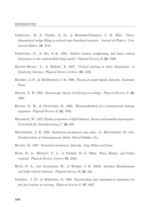 REFERENCES
Greenall, M. J., Parry, A. O.,  Romero-Enrique, J. M. 2004. Three-
dimensional wedge ﬁlling in ordered and disordered systems. Journal of Physics: Con-
densed Matter, 16, 2515.
Grinstein, G.,  Ma, S.-K. 1983. Surface tension, roughening, and lower critical
dimension in the random-ﬁeld Ising model. Physical Review B, 28, 2588.
Halpin-Healy, T.,  Br´ezin, E. 1987. Critical wetting in three dimensions: A
Ginzburg criterion. Physical Review Letters, 58, 1220.
Hansen, J.-P.,  McDonald, I. R. 1990. Theory of simple liquids. 2nd edn. Academic
Press.
Hauge, E. H. 1992. Macroscopic theory of wetting in a wedge. Physical Review A, 46,
4994.
Hauge, E. H.,  Olaussen, K. 1985. Renormalization of a nonuniversal wetting
exponent. Physical Review B, 32, 4766.
Helfrich, W. 1973. Elastic properties of lipid bilayers: theory and possible experiments.
Zeitschrift f¨ur Naturforschung C, 28, 693.
Henderson, J. R. 1992. Statistical mechanical sum rules. In: Henderson, D. (ed),
Fundamentals of inhomogeneous ﬂuids. Marcel Dekker, Inc.
Huang, K. 1987. Statistical mechanics. 2nd edn. John Wiley and Sons.
Huse, D. A., Henley, C. L.,  Fisher, D. S. 1985a. Huse, Henley, and Fisher
respond. Physical Review Letters, 55, 2924.
Huse, D. A., van Saarloos, W.,  Weeks, J. D. 1985b. Interface Hamiltonians
and bulk critical behavior. Physical Review B, 32, 233.
Indekeu, J. O.,  Robledo, A. 1993. Hyperscaling and nonclassical exponents for
the line tension at wetting. Physical Review E, 47, 4607.
184
 