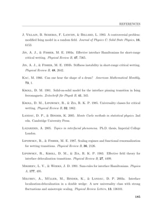 REFERENCES
J. Villain, B. Semeria, F. Lancon,  Billard, L. 1983. A controversial problem:
modiﬁed Ising model in a random ﬁeld. Journal of Physics C: Solid State Physics, 16,
6153.
Jin, A. J.,  Fisher, M. E. 1993a. Eﬀective interface Hamiltonians for short-range
critical wetting. Physical Review B, 47, 7365.
Jin, A. J.,  Fisher, M. E. 1993b. Stiﬀness instability in short-range critical wetting.
Physical Review B, 48, 2642.
Kac, M. 1966. Can one hear the shape of a drum? American Mathematical Monthly,
73, 1.
Kroll, D. M. 1981. Solid-on-solid model for the interface pinning transition in Ising
ferromagnets. Zeitschrift f¨ur Physik B, 41, 345.
Kroll, D. M., Lipowsky, R.,  Zia, R. K. P. 1985. Universality classes for critical
wetting. Physical Review B, 32, 1862.
Landau, D. P.,  Binder, K. 2005. Monte Carlo methods in statistical physics. 2nd
edn. Cambridge University Press.
Lazarides, A. 2005. Topics in interfacial phenomena. Ph.D. thesis, Imperial College
London.
Lipowsky, R.,  Fisher, M. E. 1987. Scaling regimes and functional renormalization
for wetting transitions. Physical Review B, 36, 2126.
Lipowsky, R., Kroll, D. M.,  Zia, R. K. P. 1983. Eﬀective ﬁeld theory for
interface delocalization transitions. Physical Review B, 27, 4499.
Mikheev, L. V.,  Weeks, J. D. 1991. Sum-rules for interface Hamiltonians. Physica
A, 177, 495.
Milchev, A., M¨uller, M., Binder, K.,  Landau, D. P. 2003a. Interface
localization-delocalization in a double wedge: A new universality class with strong
ﬂuctuations and anisotropic scaling. Physical Review Letters, 13, 136101.
185
 