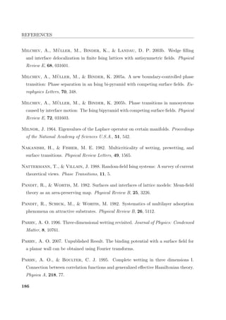 REFERENCES
Milchev, A., M¨uller, M., Binder, K.,  Landau, D. P. 2003b. Wedge ﬁlling
and interface delocalization in ﬁnite Ising lattices with antisymmetric ﬁelds. Physical
Review E, 68, 031601.
Milchev, A., M¨uller, M.,  Binder, K. 2005a. A new boundary-controlled phase
transition: Phase separation in an Ising bi-pyramid with competing surface ﬁelds. Eu-
rophysics Letters, 70, 348.
Milchev, A., M¨uller, M.,  Binder, K. 2005b. Phase transitions in nanosystems
caused by interface motion: The Ising bipyramid with competing surface ﬁelds. Physical
Review E, 72, 031603.
Milnor, J. 1964. Eigenvalues of the Laplace operator on certain manifolds. Proceedings
of the National Academy of Sciences U.S.A., 51, 542.
Nakanishi, H.,  Fisher, M. E. 1982. Multicriticality of wetting, prewetting, and
surface transitions. Physical Review Letters, 49, 1565.
Nattermann, T.,  Villain, J. 1988. Random-ﬁeld Ising systems: A survey of current
theoretical views. Phase Transitions, 11, 5.
Pandit, R.,  Wortis, M. 1982. Surfaces and interfaces of lattice models: Mean-ﬁeld
theory as an area-preserving map. Physical Review B, 25, 3226.
Pandit, R., Schick, M.,  Wortis, M. 1982. Systematics of multilayer adsorption
phenomena on attractive substrates. Physical Review B, 26, 5112.
Parry, A. O. 1996. Three-dimensional wetting revisited. Journal of Physics: Condensed
Matter, 8, 10761.
Parry, A. O. 2007. Unpublished Result. The binding potential with a surface ﬁeld for
a planar wall can be obtained using Fourier transforms.
Parry, A. O.,  Boulter, C. J. 1995. Complete wetting in three dimensions I.
Connection between correlation functions and generalized eﬀective Hamiltonian theory.
Physica A, 218, 77.
186
 