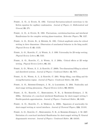 REFERENCES
Parry, A. O.,  Evans, R. 1992. Universal ﬂuctuation-induced corrections to the
Kelvin equation for capillary condensation. Journal of Physics A: Mathematical and
General, 25, 275.
Parry, A. O.,  Evans, R. 1993. Fluctuations, correlation-functions and interfacial
Hamiltonians for the complete wetting phase-transition. Molecular Physics, 78, 1527.
Parry, A. O., Evans, R.,  Binder, K. 1991. Critical amplitude ratios for critical
wetting in three dimensions: Observation of nonclassical behavior in the Ising model.
Physical Review B, 43, 11535.
Parry, A. O., Rasc´on, C.,  Wood, A. J. 1999. Universality for 2D wedge wetting.
Physical Review Letters, 83, 5535.
Parry, A. O., Rasc´on, C.,  Wood, A. J. 2000a. Critical eﬀects at 3D wedge
wetting. Physical Review Letters, 85, 345.
Parry, A. O., Wood, A. J.,  Rasc´on, C. 2000b. Two-dimensional ﬁlling in ordered
and disordered systems. Journal of Physics: Condensed Matter, 12, 7671.
Parry, A. O., Wood, A. J.,  Rasc´on, C. 2001. Wedge ﬁlling, cone ﬁlling and the
strong-ﬂuctuation regime. Journal of Physics: Condensed Matter, 13, 4591.
Parry, A. O., Romero-Enrique, J. M.,  Lazarides, A. 2004. Nonlocality and
short-range wetting phenomena. Physical Review Letters, 93, 086104.
Parry, A. O., Rasc´on, C., Bernardino, N. R.,  Romero-Enrique, J. M.
2006a. Derivation of a non-local interfacial Hamiltonian for short-ranged wetting I:
Double-parabola approximation. Journal of Physics: Condensed Matter, 18, 6433.
Parry, A. O., Rasc´on, C.,  Morgan, L. 2006b. Signatures of non-locality for
short-ranged wetting at curved interfaces. Journal of Chemical Physics, 124, 151101.
Parry, A. O., Rasc´on, C., Bernardino, N. R.,  Romero-Enrique, J. M. 2007.
Derivation of a non-local interfacial Hamiltonian for short-ranged wetting II: General
diagrammatic structure. Journal of Physics: Condensed Matter, 19, 416105.
187
 