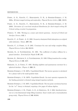 REFERENCES
Parry, A. O., Rasc´on, C., Bernardino, N. R.,  Romero-Enrique, J. M.
2008a. 3D short-ranged wetting and nonlocality. Physical Review Letters, 100, 136105.
Parry, A. O., Rasc´on, C., Bernardino, N. R.,  Romero-Enrique, J. M.
2008b. Derivation of a non-local interfacial Hamiltonian for short-ranged wetting III:
Critical wetting revisited. In preparation.
Pomeau, Y. 1986. Wetting in a corner and related questions. Journal of Colloid and
Interface Science, 113, 5.
Rasc´on, C.,  Parry, A. O. 2000. Geometry-dominated ﬂuid adsorption on sculpted
solid substrates. Nature, 407, 986.
Rasc´on, C.,  Parry, A. O. 2005. Covariance for cone and wedge complete ﬁlling.
Physical Review Letters, 94, 096103.
Rejmer, K.,  Napi´orkowski, M. 1995. The coeﬃcient of surface stiﬀness for a
pinned interface. Zeitschrift f¨ur Physik B, 97, 293.
Rejmer, K., Dietrich, S.,  Napi´orkowski, M. 1999. Filling transition for a wedge.
Physical Review E, 60, 4027.
Robledo, A.,  Varea, C. 1995. Bending rigidities and spontaneous curvature for a
spherical interface. Physica A, 220, 33.
Romero-Enrique, J. M. 2007a. Unpublished Result. The inverse operator is calculated
for a planar wall in the small gradient limit.
Romero-Enrique, J. M. 2007b. Unpublished Result. An exact operator expansion for
the binding potential is obtained using integral equation methods.
Romero-Enrique, J. M. 2007c. Unpublished Result. The two point correlation function
for the “m4
” theory is obtained, requiring a few pages of tedious algebra.
Romero-Enrique, J. M., Parry, A. O.,  Greenall, M. J. 2004. Interfacial struc-
ture at a two-dimensional wedge ﬁlling transition: Exact results and a renormalization
group study. Physical Review E, 69, 061604.
188
 