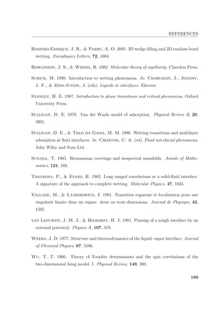 REFERENCES
Romero-Enrique, J. R.,  Parry, A. O. 2005. 3D wedge ﬁlling and 2D random-bond
wetting. Europhysics Letters, 72, 1004.
Rowlinson, J. S.,  Widom, B. 1982. Molecular theory of capillarity. Claredon Press.
Schick, M. 1990. Introduction to wetting phenomena. In: Charvolin, J., Joanny,
J. F.,  Zinn-Justin, J. (eds), Liquids at interfaces. Elsevier.
Stanley, H. E. 1987. Introduction to phase transitions and critical phenomena. Oxford
University Press.
Sullivan, D. E. 1979. Van der Waals model of adsorption. Physical Review B, 20,
3991.
Sullivan, D. E.,  Telo da Gama, M. M. 1986. Wetting transitions and multilayer
adsorption at ﬂuid interfaces. In: Croxton, C. A. (ed), Fluid interfacial phenomena.
John Wiley and Sons Ltd.
Sunada, T. 1985. Riemannian coverings and isospectral manifolds. Annals of Mathe-
matics, 121, 169.
Tarazona, P.,  Evans, R. 1982. Long ranged correlations at a solid-ﬂuid interface.
A signature of the approach to complete wetting. Molecular Physics, 47, 1033.
Vallade, M.,  Lajzerowicz, J. 1981. Transition rugueuse et localisation pour une
singularit linaire dans un espace deux ou trois dimensions. Journal de Physique, 42,
1505.
van Leeuwen, J. M. J.,  Hilhorst, H. J. 1981. Pinning of a rough interface by an
external potential. Physica A, 107, 319.
Weeks, J. D. 1977. Structure and thermodynamics of the liquid–vapor interface. Journal
of Chemical Physics, 67, 3106.
Wu, T. T. 1966. Theory of Toeplitz determinants and the spin correlations of the
two-dimensional Ising model. I. Physical Review, 149, 380.
189
 
