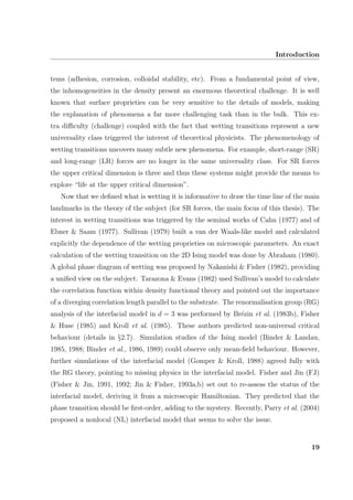 Introduction
tems (adhesion, corrosion, colloidal stability, etc). From a fundamental point of view,
the inhomogeneities in the density present an enormous theoretical challenge. It is well
known that surface proprieties can be very sensitive to the details of models, making
the explanation of phenomena a far more challenging task than in the bulk. This ex-
tra diﬃculty (challenge) coupled with the fact that wetting transitions represent a new
universality class triggered the interest of theoretical physicists. The phenomenology of
wetting transitions uncovers many subtle new phenomena. For example, short-range (SR)
and long-range (LR) forces are no longer in the same universality class. For SR forces
the upper critical dimension is three and thus these systems might provide the means to
explore “life at the upper critical dimension”.
Now that we deﬁned what is wetting it is informative to draw the time line of the main
landmarks in the theory of the subject (for SR forces, the main focus of this thesis). The
interest in wetting transitions was triggered by the seminal works of Cahn (1977) and of
Ebner & Saam (1977). Sullivan (1979) built a van der Waals-like model and calculated
explicitly the dependence of the wetting proprieties on microscopic parameters. An exact
calculation of the wetting transition on the 2D Ising model was done by Abraham (1980).
A global phase diagram of wetting was proposed by Nakanishi & Fisher (1982), providing
a uniﬁed view on the subject. Tarazona & Evans (1982) used Sullivan’s model to calculate
the correlation function within density functional theory and pointed out the importance
of a diverging correlation length parallel to the substrate. The renormalisation group (RG)
analysis of the interfacial model in d = 3 was performed by Br´ezin et al. (1983b), Fisher
& Huse (1985) and Kroll et al. (1985). These authors predicted non-universal critical
behaviour (details in §2.7). Simulation studies of the Ising model (Binder & Landau,
1985, 1988; Binder et al., 1986, 1989) could observe only mean-ﬁeld behaviour. However,
further simulations of the interfacial model (Gomper & Kroll, 1988) agreed fully with
the RG theory, pointing to missing physics in the interfacial model. Fisher and Jin (FJ)
(Fisher & Jin, 1991, 1992; Jin & Fisher, 1993a,b) set out to re-assess the status of the
interfacial model, deriving it from a microscopic Hamiltonian. They predicted that the
phase transition should be ﬁrst-order, adding to the mystery. Recently, Parry et al. (2004)
proposed a nonlocal (NL) interfacial model that seems to solve the issue.
19
 