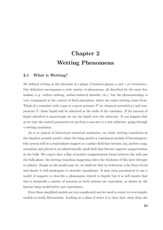 Chapter 2
Wetting Phenomena
2.1 What is Wetting?
We deﬁned wetting as the intrusion of a phase β between phases α and γ at coexistence.
Our deﬁnition encompasses a wide variety of phenomena, all described by the same for-
malism (e.g. surface melting, surface-induced disorder, etc.) but the phenomenology is
very transparent in the context of ﬂuid adsorption, where the name wetting comes from.
Think of a container with a gas at a given pressure P (or chemical potential µ) and tem-
perature T. Some liquid will be adsorbed at the walls of the container. If the amount of
liquid adsorbed is macroscopic we say the liquid wets the substrate. It can happen that
as we vary the control parameters we go from a non-wet to a wet substrate, going through
a wetting transition.
As is so typical of theoretical statistical mechanics, we study wetting transitions in
the simplest possible model, either the Ising model or continuous models of ferromagnets.
Our system will be a semi-inﬁnite magnet in a surface ﬁeld that favours, say, positive mag-
netisation and placed in an inﬁnitesimally small ﬁeld that favours negative magnetisation
in the bulk. We expect that a ﬁlm of positive magnetisation forms between the wall and
the bulk phase, the wetting transition happening when the thickness of this layer diverges
to inﬁnity. Simple as the model may be, we shall see that its behaviour is far from trivial
and theory is still inadequate to describe simulations. It may seem paradoxical to use a
model of magnets to describe a phenomena related to liquids but it is well known that
this is essentially a matter of notation as both systems are equivalent, as shown by the
famous Ising model-lattice gas equivalence.
Even these simpliﬁed models are too complicated and we need to resort to even simpler
models to study ﬂuctuations. Looking at a glass of water it is clear that, away from the
23
 