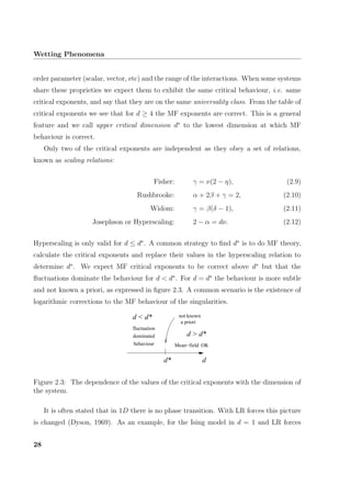 Wetting Phenomena
order parameter (scalar, vector, etc) and the range of the interactions. When some systems
share these proprieties we expect them to exhibit the same critical behaviour, i.e. same
critical exponents, and say that they are on the same universality class. From the table of
critical exponents we see that for d ≥ 4 the MF exponents are correct. This is a general
feature and we call upper critical dimension d∗
to the lowest dimension at which MF
behaviour is correct.
Only two of the critical exponents are independent as they obey a set of relations,
known as scaling relations:
Fisher: γ = ν(2 − η), (2.9)
Rushbrooke: α + 2β + γ = 2, (2.10)
Widom: γ = β(δ − 1), (2.11)
Josephson or Hyperscaling: 2 − α = dν. (2.12)
Hyperscaling is only valid for d ≤ d∗
. A common strategy to ﬁnd d∗
is to do MF theory,
calculate the critical exponents and replace their values in the hyperscaling relation to
determine d∗
. We expect MF critical exponents to be correct above d∗
but that the
ﬂuctuations dominate the behaviour for d < d∗
. For d = d∗
the behaviour is more subtle
and not known a priori, as expressed in ﬁgure 2.3. A common scenario is the existence of
logarithmic corrections to the MF behaviour of the singularities.
a priori
not known
d
Mean−field OK
d*
d > d*
fluctuation
dominated
behaviour
d < d*
Figure 2.3: The dependence of the values of the critical exponents with the dimension of
the system.
It is often stated that in 1D there is no phase transition. With LR forces this picture
is changed (Dyson, 1969). As an example, for the Ising model in d = 1 and LR forces
28
 