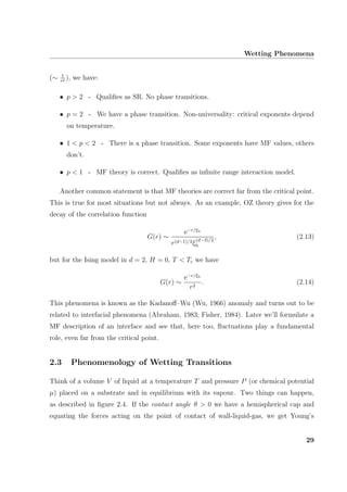 Wetting Phenomena
(∼ 1
rp ), we have:
• p > 2 - Qualiﬁes as SR. No phase transitions.
• p = 2 - We have a phase transition. Non-universality: critical exponents depend
on temperature.
• 1 < p < 2 - There is a phase transition. Some exponents have MF values, others
don’t.
• p < 1 - MF theory is correct. Qualiﬁes as inﬁnite range interaction model.
Another common statement is that MF theories are correct far from the critical point.
This is true for most situations but not always. As an example, OZ theory gives for the
decay of the correlation function
G(r) ∼
e−r/ξb
r(d−1)/2ξ
(d−3)/2
b
, (2.13)
but for the Ising model in d = 2, H = 0, T < Tc we have
G(r) ∼
e−r/ξb
r2
. (2.14)
This phenomena is known as the Kadanoﬀ–Wu (Wu, 1966) anomaly and turns out to be
related to interfacial phenomena (Abraham, 1983; Fisher, 1984). Later we’ll formulate a
MF description of an interface and see that, here too, ﬂuctuations play a fundamental
role, even far from the critical point.
2.3 Phenomenology of Wetting Transitions
Think of a volume V of liquid at a temperature T and pressure P (or chemical potential
µ) placed on a substrate and in equilibrium with its vapour. Two things can happen,
as described in ﬁgure 2.4. If the contact angle θ > 0 we have a hemispherical cap and
equating the forces acting on the point of contact of wall-liquid-gas, we get Young’s
29
 