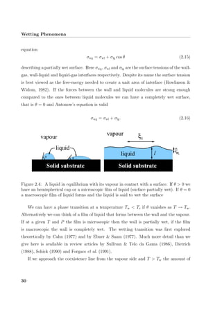 Wetting Phenomena
equation
σwg = σwl + σlg cos θ (2.15)
describing a partially wet surface. Here σwg, σwl and σlg are the surface tensions of the wall-
gas, wall-liquid and liquid-gas interfaces respectively. Despite its name the surface tension
is best viewed as the free-energy needed to create a unit area of interface (Rowlinson &
Widom, 1982). If the forces between the wall and liquid molecules are strong enough
compared to the ones between liquid molecules we can have a completely wet surface,
that is θ = 0 and Antonow’s equation is valid
σwg = σwl + σlg. (2.16)
vapour
liquid
θ θ
liquid l
vapour ξ
ξ
liquid l
vapour ξ
ξ
Solid substrate Solid substrateSolid substrate
Figure 2.4: A liquid in equilibrium with its vapour in contact with a surface. If θ > 0 we
have an hemispherical cap or a microscopic ﬁlm of liquid (surface partially wet). If θ = 0
a macroscopic ﬁlm of liquid forms and the liquid is said to wet the surface
We can have a phase transition at a temperature Tw < Tc if θ vanishes as T → Tw.
Alternatively we can think of a ﬁlm of liquid that forms between the wall and the vapour.
If at a given T and P the ﬁlm is microscopic then the wall is partially wet, if the ﬁlm
is macroscopic the wall is completely wet. The wetting transition was ﬁrst explored
theoretically by Cahn (1977) and by Ebner & Saam (1977). Much more detail than we
give here is available in review articles by Sullivan & Telo da Gama (1986), Dietrich
(1988), Schick (1990) and Forgacs et al. (1991).
If we approach the coexistence line from the vapour side and T > Tw the amount of
30
 