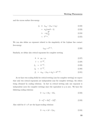 Wetting Phenomena
and the excess surface free-energy
fs ≡ σwg − (σwl + σlg) (2.22)
= σlg(cos θ − 1) (2.23)
−σlg
θ2
2
(2.24)
∼ t2−αs
. (2.25)
We can also deﬁne an exponent related to the singularity of the 3-phase line contact
free-energy
τsing ∼ t2−αl
. (2.26)
Similarly, we deﬁne also critical exponents for complete wetting
h ≡ µ0 − µ, (2.27)
l ∼ h−βco
s , (2.28)
ξ⊥ ∼ h−νco
⊥ , (2.29)
ξ ∼ h−νco
, (2.30)
fs = σwg − (σwl + σlg) ∼ h2−αco
s . (2.31)
As we have two scaling ﬁelds for critical wetting (one for complete wetting) we expect
that only two critical exponents are independent (one for complete wetting), the others
being obtained by scaling relations. In fact in critical wetting only one exponent is
independent (zero for complete wetting) since the equivalent to η is zero. We have the
following scaling relations
2 − αs = 2ν − 2βs, (2.32)
2 − αco
s = 2νco
− 2βco
s . (2.33)
Also valid for d < d∗
are the hyper-scaling relations
2 − αs = (d − 1)ν , (2.34)
33
 