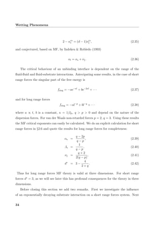Wetting Phenomena
2 − αco
s = (d − 1)νco
, (2.35)
and conjectured, based on MF, by Indekeu & Robledo (1993)
αl = αs + ν . (2.36)
The critical behaviour of an unbinding interface is dependent on the range of the
ﬂuid-ﬂuid and ﬂuid-substrate interactions. Antecipating some results, in the case of short
range forces the singular part of the free energy is
fsing = −ae−κl
+ be−2κl
+ · · · (2.37)
and for long range forces
fsing = −al−p
+ bl−q
+ · · · (2.38)
where a ∝ t, b is a constant, κ = 1/ξb, q > p > 0 and depend on the nature of the
dispersion forces. For van der Waals non-retarded forces p = 2, q = 3. Using these results
the MF critical exponents can easily be calculated. We do an explicit calculation for short
range forces in §2.6 and quote the results for long range forces for completeness:
αs =
q − 2p
q − p
, (2.39)
βs =
1
q − p
, (2.40)
ν =
q + 2
2(q − p)
, (2.41)
d∗
= 3 −
4
2 + q
. (2.42)
Thus for long range forces MF theory is valid at three dimensions. For short range
forces d∗
= 3, as we will see later this has profound consequences for the theory in three
dimensions.
Before closing this section we add two remarks. First we investigate the inﬂuence
of an exponentially decaying substrate interaction on a short range forces system. Next
34
 