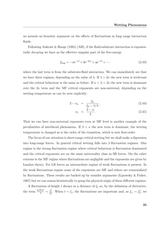 Wetting Phenomena
we present an heuristic argument on the eﬀects of ﬂuctuations in long range interaction
ﬂuids.
Following Aukrust & Hauge (1985) (AH), if the ﬂuid-substrate interaction is exponen-
tially decaying we have as the eﬀective singular part of the free-energy
fsing = −ae−κl
+ be−2κl
+ ηe−λl
+ · · · (2.43)
where the last term is from the substrate-ﬂuid interaction. We can immediately see that
we have three regimes, depending on the value of λ. If λ > 2κ the new term is irrelevant
and the critical behaviour is the same as before. If κ < λ < 2κ the new term is dominant
over the 2κ term and the MF critical exponents are non-universal, depending on the
wetting temperature as can be seen explicitly:
2 − αs =
ξb
ξb − 1/λ
, (2.44)
ν =
2 − α
2
. (2.45)
That we can have non-universal exponents even at MF level is another example of the
peculiarities of interfacial phenomena. If λ < κ the new term is dominant, the wetting
temperature is changed as is the order of the transition, which is now ﬁrst-order.
The focus of our attention is short-range critical wetting but we shall make a digression
into long-range forces. In general critical wetting falls into 3 ﬂuctuation regimes. One
regime is the strong ﬂuctuation regime where critical behaviour is ﬂuctuation dominated
and the critical exponents are on the same universality class as SR forces. On the other
extreme is the MF regime where ﬂuctuations are negligible and the exponents are given by
Landau theory. For LR forces an intermediate regime of weak ﬂuctuations is present. In
the weak ﬂuctuations regime some of the exponents are MF and others are renormalised
by ﬂuctuations. These results are backed up by sounder arguments (Lipowsky & Fisher,
1987) but we can reason heuristically to grasp the physical origin of these diﬀerent regimes.
A ﬂuctuation of height l decays in a distance of ξ so, by the deﬁnition of derivative,
the term Σ( l)2
2
∼ l2
ξ2 . When l ∼ ξ⊥ the ﬂuctuations are important and, as ξ⊥ ∼ ξζ
, we
35
 