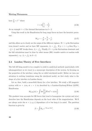Wetting Phenomena
have l2
ξ2 ∼ l−τ
where
τ = 2
1
ζ
− 1 . (2.46)
As an example τ = 2 for thermal ﬂuctuations in d = 2.
Using this result in the Hamiltonian for long range forces we have the heuristic poten-
tial:
Weﬀ = −
a
lp
+
b
lq
+
c
lτ
(2.47)
and this allows us to clearly see the origin of the diﬀerent regimes. If τ > q the ﬂuctuation
term doesn’t matter and we have MF exponents, βs = 1
q−p
. If p < τ < q then Weﬀ ∼
− a
lp + c
lτ and MF breaks down, βs = 1
τ−p
. Finally, if τ < p the ﬂuctuations dominate and
the full calculations must be done by other means (RG, transfer matrix or random walk
arguments), e.g. βs = ζ
1−ζ
in d = 2.
2.4 Landau Theory of Free Interfaces
The full 3D Ising model is too complex to yield to analytical methods (particularly with
inhomogeneities) so we resort to a mesoscopic description of the system, by focusing on
the properties of the interface, using the so called interfacial model. Before we turn our
attention to wetting transitions using the interfacial model, we ﬁrst study what is the
shape of a free interface in Landau theory.
Let us, then, build a mean-ﬁeld theory for a free interface. We study a 3D magnetic
system with m = ±m0 at z = ∞ described by a Landau-Ginzburg-Wilson (LGW)
Hamiltonian
HLGW[m] = dr
1
2
( m)2
+ φ(m) . (2.48)
The gradient term accounts for SR forces that tend to homogenise the system and φ(m)
describes how the Hamiltonian depends on the local value of the magnetisation. We’ll
not always write the r = (x, y, z) dependence of m but keep it in mind. The partition
function is given by
Z = Dm e−HLGW/kBT
, (2.49)
36
 
