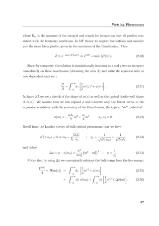 Wetting Phenomena
where Dm is the measure of the integral and stands for integration over all proﬁles con-
sistent with the boundary conditions. In MF theory we neglect ﬂuctuations and consider
just the most likely proﬁle, given by the minimum of the Hamiltonian. Thus
Z e− min {H/kBT}
⇒ FMF
= min {H[m]}. (2.50)
Since, by symmetry, the solution is translationally invariant in x and y we can integrate
immediately on these coordinates (obtaining the area A) and write the equation with m
now dependent only on z
H
A
=
+∞
−∞
dz
1
2
m (z)2
+ φ(m) . (2.51)
In ﬁgure 2.7 we see a sketch of the shape of m(z) as well as the typical double-well shape
of φ(m). We assume that we can expand φ and conserve only the lowest terms in the
expansion consistent with the symmetry of the Hamiltonian, the typical “m4
” potential:
φ(m) = −
a2tb
2
m2
+
a4
4
m4
a2, a4 > 0. (2.52)
Recall from the Landau theory of bulk critical phenomena that we have
φ (±m0) = 0 ⇒ m0 =
a2tb
a4
; ξb =
1
φ (m0)
=
1
√
2a2tb
, (2.53)
and deﬁne
∆φ = φ − φ(m0) =
κ2
8m2
0
m2
− m2
0
2
; κ =
1
ξb
. (2.54)
Notice that by using ∆φ we conveniently subtract the bulk terms from the free energy:
FMF
A
= H[m(z)] =
+∞
−∞
dz
1
2
m 2
+ φ(m) (2.55)
=
+∞
−∞
dz φ(m0) +
+∞
−∞
dz
1
2
m 2
+ ∆φ(m) , (2.56)
37
 
