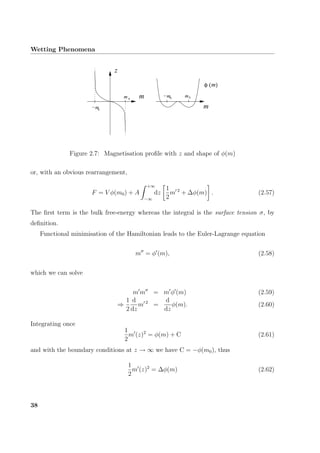 Wetting Phenomena
m
m00−mmm
z
0
−m0
mφ ( )
Figure 2.7: Magnetisation proﬁle with z and shape of φ(m)
or, with an obvious rearrangement,
F = V φ(m0) + A
+∞
−∞
dz
1
2
m 2
+ ∆φ(m) . (2.57)
The ﬁrst term is the bulk free-energy whereas the integral is the surface tension σ, by
deﬁnition.
Functional minimisation of the Hamiltonian leads to the Euler-Lagrange equation
m = φ (m), (2.58)
which we can solve
m m = m φ (m) (2.59)
⇒
1
2
d
dz
m 2
=
d
dz
φ(m). (2.60)
Integrating once
1
2
m (z)2
= φ(m) + C (2.61)
and with the boundary conditions at z → ∞ we have C = −φ(m0), thus
1
2
m (z)2
= ∆φ(m) (2.62)
38
 