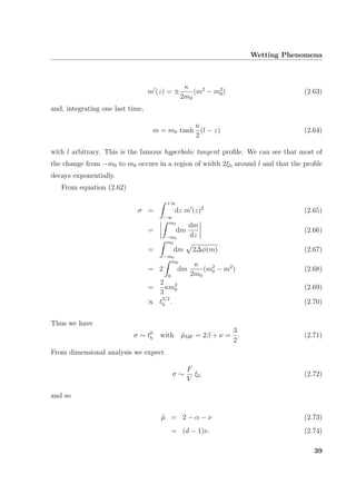 Wetting Phenomena
m (z) = ±
κ
2m0
(m2
− m2
0) (2.63)
and, integrating one last time,
m = m0 tanh
κ
2
(l − z) (2.64)
with l arbitrary. This is the famous hyperbolic tangent proﬁle. We can see that most of
the change from −m0 to m0 occurs in a region of width 2ξb around l and that the proﬁle
decays exponentially.
From equation (2.62)
σ =
+∞
−∞
dz m (z)2
(2.65)
=
m0
−m0
dm
dm
dz
(2.66)
=
m0
−m0
dm 2∆φ(m) (2.67)
= 2
m0
0
dm
κ
2m0
(m2
0 − m2
) (2.68)
=
2
3
κm2
0 (2.69)
∝ t
3/2
b . (2.70)
Thus we have
σ ∼ t˜µ
b with ˜µMF = 2β + ν =
3
2
. (2.71)
From dimensional analysis we expect
σ ∼
F
V
ξb (2.72)
and so
˜µ = 2 − α − ν (2.73)
= (d − 1)ν. (2.74)
39
 