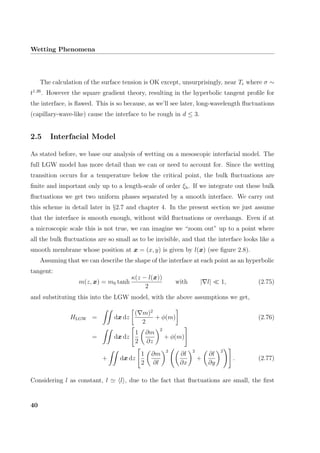 Wetting Phenomena
The calculation of the surface tension is OK except, unsurprisingly, near Tc where σ ∼
t1.26
. However the square gradient theory, resulting in the hyperbolic tangent proﬁle for
the interface, is ﬂawed. This is so because, as we’ll see later, long-wavelength ﬂuctuations
(capillary-wave-like) cause the interface to be rough in d ≤ 3.
2.5 Interfacial Model
As stated before, we base our analysis of wetting on a mesoscopic interfacial model. The
full LGW model has more detail than we can or need to account for. Since the wetting
transition occurs for a temperature below the critical point, the bulk ﬂuctuations are
ﬁnite and important only up to a length-scale of order ξb. If we integrate out these bulk
ﬂuctuations we get two uniform phases separated by a smooth interface. We carry out
this scheme in detail later in §2.7 and chapter 4. In the present section we just assume
that the interface is smooth enough, without wild ﬂuctuations or overhangs. Even if at
a microscopic scale this is not true, we can imagine we “zoom out” up to a point where
all the bulk ﬂuctuations are so small as to be invisible, and that the interface looks like a
smooth membrane whose position at x = (x, y) is given by l(x) (see ﬁgure 2.8).
Assuming that we can describe the shape of the interface at each point as an hyperbolic
tangent:
m(z, x) = m0 tanh
κ(z − l(x))
2
with | l| 1, (2.75)
and substituting this into the LGW model, with the above assumptions we get,
HLGW = dx dz
( m)2
2
+ φ(m) (2.76)
= dx dz
1
2
∂m
∂z
2
+ φ(m)
+ dx dz
1
2
∂m
∂l
2
∂l
∂x
2
+
∂l
∂y
2
. (2.77)
Considering l as constant, l l , due to the fact that ﬂuctuations are small, the ﬁrst
40
 