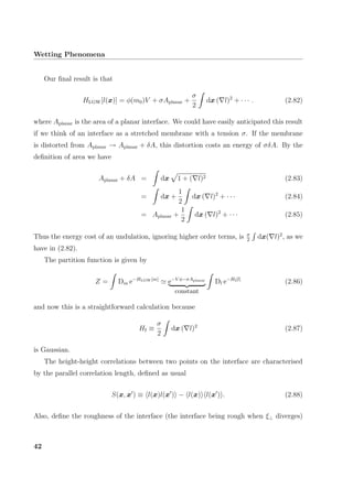 Wetting Phenomena
Our ﬁnal result is that
HLGW[l(x)] = φ(m0)V + σAplanar +
σ
2
dx ( l)2
+ · · · . (2.82)
where Aplanar is the area of a planar interface. We could have easily anticipated this result
if we think of an interface as a stretched membrane with a tension σ. If the membrane
is distorted from Aplanar → Aplanar + δA, this distortion costs an energy of σδA. By the
deﬁnition of area we have
Aplanar + δA = dx 1 + ( l)2 (2.83)
= dx +
1
2
dx ( l)2
+ · · · (2.84)
= Aplanar +
1
2
dx ( l)2
+ · · · (2.85)
Thus the energy cost of an undulation, ignoring higher order terms, is σ
2
dx( l)2
, as we
have in (2.82).
The partition function is given by
Z = Dm e−HLGW[m]
e−V φ−σAplanar
constant
Dl e−HI[l]
(2.86)
and now this is a straightforward calculation because
HI ≡
σ
2
dx ( l)2
(2.87)
is Gaussian.
The height-height correlations between two points on the interface are characterised
by the parallel correlation length, deﬁned as usual
S(x, x ) ≡ l(x)l(x ) − l(x) l(x ) . (2.88)
Also, deﬁne the roughness of the interface (the interface being rough when ξ⊥ diverges)
42
 