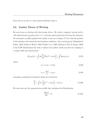 Wetting Phenomena
from now on as this is a more general deﬁnition than σ.
2.6 Landau Theory of Wetting
We now focus on wetting with short-range forces. We study a magnetic system with a
wall which favours up spins and h = 0−
such that spins point down far from the substrate.
We anticipate a proﬁle qualitatively similar to the one in ﬁgure 2.7 but with the position
of the interface determined by the boundary conditions. Our starting point (Nakanishi &
Fisher, 1982; Pandit & Wortis, 1982; Pandit et al., 1982; Sullivan & Telo da Gama, 1986)
is the LGW Hamiltonian but with a surface term added, which accounts for coupling to
a surface ﬁeld and enhancement
HLGW[m] = dr
1
2
( m)2
+ φ(m) + dx φ1(m1) (2.97)
where
m1 ≡ m(z = 0, x), (2.98)
φ1 ≡
cm2
1
2
− m1h1. (2.99)
Assuming translational invariance along the x direction
H
A
= dz
1
2
m 2
+ φ(m) + φ1(m1). (2.100)
We must now get the magnetisation proﬁle that minimises the Hamiltonian:
δH/A
δm
= 0. (2.101)
45
 