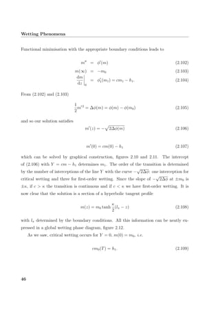 Wetting Phenomena
Functional minimisation with the appropriate boundary conditions leads to
m = φ (m) (2.102)
m(∞) = −m0 (2.103)
dm
dz 0
= φ1(m1) = cm1 − h1. (2.104)
From (2.102) and (2.103)
1
2
m 2
= ∆φ(m) = φ(m) − φ(m0) (2.105)
and so our solution satisﬁes
m (z) = − 2∆φ(m) (2.106)
m (0) = cm(0) − h1 (2.107)
which can be solved by graphical construction, ﬁgures 2.10 and 2.11. The intercept
of (2.106) with Y = cm − h1 determines m1. The order of the transition is determined
by the number of interceptions of the line Y with the curve −
√
2∆φ: one interception for
critical wetting and three for ﬁrst-order wetting. Since the slope of −
√
2∆φ at ±m0 is
±κ, if c > κ the transition is continuous and if c < κ we have ﬁrst-order wetting. It is
now clear that the solution is a section of a hyperbolic tangent proﬁle
m(z) = m0 tanh
κ
2
(lπ − z) (2.108)
with lπ determined by the boundary conditions. All this information can be neatly ex-
pressed in a global wetting phase diagram, ﬁgure 2.12.
As we saw, critical wetting occurs for Y = 0, m(0) = m0, i.e.
cm0(T) = h1. (2.109)
46
 