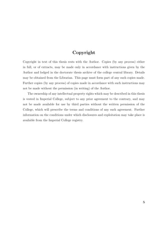 Copyright
Copyright in text of this thesis rests with the Author. Copies (by any process) either
in full, or of extracts, may be made only in accordance with instructions given by the
Author and lodged in the doctorate thesis archive of the college central library. Details
may be obtained from the Librarian. This page must form part of any such copies made.
Further copies (by any process) of copies made in accordance with such instructions may
not be made without the permission (in writing) of the Author.
The ownership of any intellectual property rights which may be described in this thesis
is vested in Imperial College, subject to any prior agreement to the contrary, and may
not be made available for use by third parties without the written permission of the
College, which will prescribe the terms and conditions of any such agreement. Further
information on the conditions under which disclosures and exploitation may take place is
available from the Imperial College registry.
5
 