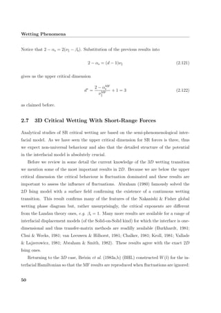 Wetting Phenomena
Notice that 2 − αs = 2(ν − βs). Substitution of the previous results into
2 − αs = (d − 1)ν (2.121)
gives us the upper critical dimension
d∗
=
2 − αMF
s
νMF
+ 1 = 3 (2.122)
as claimed before.
2.7 3D Critical Wetting With Short-Range Forces
Analytical studies of SR critical wetting are based on the semi-phenomenological inter-
facial model. As we have seen the upper critical dimension for SR forces is three, thus
we expect non-universal behaviour and also that the detailed structure of the potential
in the interfacial model is absolutely crucial.
Before we review in some detail the current knowledge of the 3D wetting transition
we mention some of the most important results in 2D. Because we are below the upper
critical dimension the critical behaviour is ﬂuctuation dominated and these results are
important to assess the inﬂuence of ﬂuctuations. Abraham (1980) famously solved the
2D Ising model with a surface ﬁeld conﬁrming the existence of a continuous wetting
transition. This result conﬁrms many of the features of the Nakanishi & Fisher global
wetting phase diagram but, rather unsurprisingly, the critical exponents are diﬀerent
from the Landau theory ones, e.g. βs = 1. Many more results are available for a range of
interfacial displacement models (of the Solid-on-Solid kind) for which the interface is one-
dimensional and thus transfer-matrix methods are readilly available (Burkhardt, 1981;
Chui & Weeks, 1981; van Leeuwen & Hilhorst, 1981; Chalker, 1981; Kroll, 1981; Vallade
& Lajzerowicz, 1981; Abraham & Smith, 1982). These results agree with the exact 2D
Ising ones.
Returning to the 3D case, Br´ezin et al. (1983a,b) (BHL) constructed W(l) for the in-
terfacial Hamiltonian so that the MF results are reproduced when ﬂuctuations are ignored:
50
 