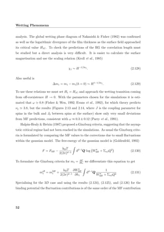 Wetting Phenomena
analysis. The global wetting phase diagram of Nakanishi & Fisher (1982) was conﬁrmed
as well as the logarithmic divergence of the ﬁlm thickness as the surface ﬁeld approached
its critical value H1C. To check the predictions of the RG the correlation length must
be studied but a direct analysis is very diﬃcult. It is easier to calculate the surface
magnetisation and use the scaling relation (Kroll et al., 1985)
χ1 ∼ H−1/2ν
. (2.128)
Also useful is
∆m1 = m1 − m1(h = 0) ∼ H1−1/2ν
. (2.129)
To use these relations we must set H1 = H1C and approach the wetting transition coming
from oﬀ-coexistence H → 0. With the parameters chosen for the simulations it is esti-
mated that ω 0.8 (Fisher & Wen, 1992; Evans et al., 1992), for which theory predicts
ν 3.8, but the results (Figures 2.13 and 2.14, where J is the coupling parameter for
spins in the bulk and JS between spins at the surface) show only very small deviations
from MF predictions, consistent with ω ≈ 0.3 ± 0.12 (Parry et al., 1991).
Halpin-Healy & Br´ezin (1987) proposed a Ginzburg criteria, suggesting that the asymp-
totic critical regime had not been reached in the simulations. As usual the Ginzburg crite-
ria is formulated by comparing the MF values to the corrections due to small ﬂuctuations
within the gaussian model. The free-energy of the gaussian model is (Goldenfeld, 1992)
F = FMF −
kBT
2(2π)d−1
dd−1
Q log WMF + ΣαβQ2
(2.130)
To formulate the Ginzburg criteria for m1 = ∂F
∂h1
we diﬀerentiate this equation to get
meﬀ
1 = mMF
1 +
kBT
2(2π)d−1
∂WMF
∂h1
dd−1
Q
1
WMF + ΣαβQ2
(2.131)
Specialising for the 3D case and using the results (2.124), (2.125), and (2.126) for the
binding potential the ﬂuctuation contributions is of the same order of the MF contribution
52
 