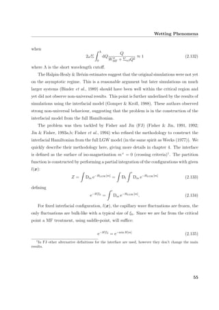 Wetting Phenomena
when
2ωΣ
Λ
0
dQ
Q
WMF + ΣαβQ2
≈ 1 (2.132)
where Λ is the short wavelength cutoﬀ.
The Halpin-Healy & Br´ezin estimates suggest that the original simulations were not yet
on the asymptotic regime. This is a reasonable argument but later simulations on much
larger systems (Binder et al., 1989) should have been well within the critical region and
yet did not observe non-universal results. This point is further underlined by the results of
simulations using the interfacial model (Gomper & Kroll, 1988). These authors observed
strong non-universal behaviour, suggesting that the problem is in the construction of the
interfacial model from the full Hamiltonian.
The problem was then tackled by Fisher and Jin (FJ) (Fisher & Jin, 1991, 1992;
Jin & Fisher, 1993a,b; Fisher et al., 1994) who reﬁned the methodology to construct the
interfacial Hamiltonian from the full LGW model (in the same spirit as Weeks (1977)). We
quickly describe their methodology here, giving more details in chapter 4. The interface
is deﬁned as the surface of iso-magnetisation m×
= 0 (crossing criteria)1
. The partition
function is constructed by performing a partial integration of the conﬁgurations with given
l(x):
Z = Dm e−HLGW[m]
= Dl Dm e−HLGW[m]
(2.133)
deﬁning
e−H[l]I
= Dm e−HLGW[m]
. (2.134)
For ﬁxed interfacial conﬁguration, l(x), the capillary wave ﬂuctuations are frozen, the
only ﬂuctuations are bulk-like with a typical size of ξb. Since we are far from the critical
point a MF treatment, using saddle-point, will suﬃce:
e−H[l]I
= e−min H[m]
(2.135)
1
In FJ other alternative deﬁnitions for the interface are used, however they don’t change the main
results.
55
 