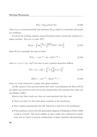 Wetting Phenomena
H[l]I = HLGW[mΞ(r; [l])] (2.136)
where mΞ is a constrained proﬁle that minimises HLGW subject to constraints and bound-
ary conditions.
FJ solved the resulting equation using perturbation theory around the solution for a
planar interface. They got, to order ( l)2
,
HFJ[l] = dx
Σ∞ + ∆Σ(l)
2
( l)2
+ W(l) (2.137)
where W(l) is essentially the same as before
W(l) = −a1te−κl
+ (b1 + b2t2
)e−2κl
+ · · · (2.138)
where a = a1t, b = (b1 + b2t2
) but there is now a position dependent stiﬀness
Σ(l) = Σ∞ + ∆Σ =
∞
0
dz
∂
∂l
mπ(z; l)
2
(2.139)
∆Σ(l) = −a1te−κl
− 2b1κle−2κl
+ · · · (2.140)
where mπ is the solution for a planar wall, planar interface.
An RG analysis of this potential shows that under renormalisation the ﬂows of W(l)
and ∆Σ(l) mix and the second term in the potential drives the transition ﬁrst order (see
also Boulter (1997)).
However nice these results are, there are some questions that they raise:
• There is no hint of a ﬁrst order phase transition in the simulations;
• Don’t explain quantitatively why MF behaviour is observed in the simulations;
• If this analysis is correct then the global phase diagram of Nakanishi & Fisher (1982)
would be reversed. This seems unlikely as these results were conﬁrmed by simula-
tions and are based on general considerations of phase transition phenomenology,
56
 