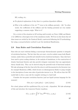 Wetting Phenomena
RG, scaling, etc;
• No physical explanation of why there is a position dependent stiﬀness;
• Why is the coeﬃcient of the κle−2κl
term in the stiﬀness precisely −2b1? In other
words, the coeﬃcients of the stiﬀness and the binding potential are very similar
suggesting a common origin. What is it?
For a review of the situation in 3D wetting until recently see Parry (1996) and Binder
et al. (2003) for a thorough review of the simulation results. We’ll see in this thesis that all
these issues are settled by the Nonlocal Model, constructed following the FJ methodology
but using a non-perturbative method to get the interfacial Hamiltonian.
2.8 Sum Rules and Correlation Functions
Sum rules are exact relations linking a macroscopic thermodynamic quantity to integrals
of correlation functions. The fact that they are exact, even for realistic many-body Hamil-
tonians, makes them a powerful and valuable tool in statistical mechanics. Sum rules have
been used to prove scaling relations, in the analysis of simulations, in the construction of
density functional theories and also provide stringent constraints that any approximate
theory should obey. They can be derived using the powerful tools of functional analysis.
We take advantage of the fact that all of the above is well documented in the literature (see
for example Henderson (1992), which focuses on inhomogeneous ﬂuids) to jump straight
to the description of some sum rules of particular interest to us. We will see that the CW
model fails to obey a sum rule for complete wetting at a hard wall.
Consider the two-point correlation function (and use liquid systems language for the
moment)
G(r1, r2) ≡ ρ(r1)ρ(r2) − ρ(r1) ρ(r2) . (2.141)
For a hard, planar wall the equilibrium G(r1, r2) is only z dependent. We take advantage
of this and introduce the transverse Fourier transform
G(z1, z2; Q) ≡ dd−1
x12 eiQ·x12
G(z1, z2; x12) (2.142)
57
 