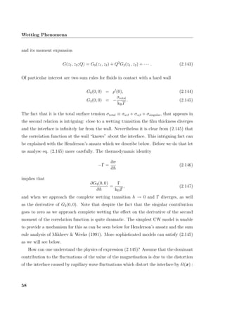 Wetting Phenomena
and its moment expansion
G(z1, z2; Q) = G0(z1, z2) + Q2
G2(z1, z2) + · · · . (2.143)
Of particular interest are two sum rules for ﬂuids in contact with a hard wall
G0(0, 0) = ρ (0), (2.144)
G2(0, 0) = −
σtotal
kBT
. (2.145)
The fact that it is the total surface tension σtotal ≡ σwβ + σαβ + σsingular, that appears in
the second relation is intriguing: close to a wetting transition the ﬁlm thickness diverges
and the interface is inﬁnitely far from the wall. Nevertheless it is clear from (2.145) that
the correlation function at the wall “knows” about the interface. This intriguing fact can
be explained with the Henderson’s ansatz which we describe below. Before we do that let
us analyse eq. (2.145) more carefully. The thermodynamic identity
−Γ =
∂σ
∂h
(2.146)
implies that
∂G2(0, 0)
∂h
=
Γ
kBT
, (2.147)
and when we approach the complete wetting transition h → 0 and Γ diverges, as well
as the derivative of G2(0, 0). Note that despite the fact that the singular contribution
goes to zero as we approach complete wetting the eﬀect on the derivative of the second
moment of the correlation function is quite dramatic. The simplest CW model is unable
to provide a mechanism for this as can be seen below for Henderson’s ansatz and the sum
rule analysis of Mikheev & Weeks (1991). More sophisticated models can satisfy (2.145)
as we will see below.
How can one understand the physics of expression (2.145)? Assume that the dominant
contribution to the ﬂuctuations of the value of the magnetisation is due to the distortion
of the interface caused by capillary wave ﬂuctuations which distort the interface by δl(x) :
58
 