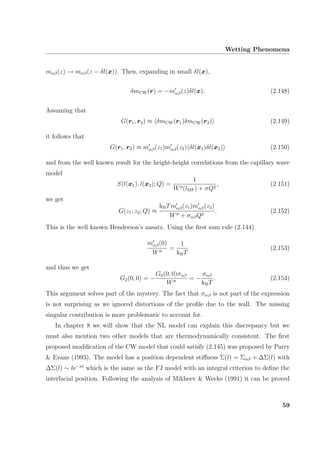 Wetting Phenomena
mαβ(z) → mαβ(z − δl(x)). Then, expanding in small δl(x),
δmCW(r) = −mαβ(z)δl(x). (2.148)
Assuming that
G(r1, r2) ≈ δmCW(r1)δmCW(r2) (2.149)
it follows that
G(r1, r2) ≈ mαβ(z1)mαβ(z2) δl(x1)δl(x2) (2.150)
and from the well known result for the height-height correlations from the capillary wave
model
S(l(x1), l(x2); Q) =
1
W (lMF) + σQ2
, (2.151)
we get
G(z1, z2; Q) ≈
kBTmαβ(z1)mαβ(z2)
W + σαβQ2
. (2.152)
This is the well known Henderson’s ansatz. Using the ﬁrst sum rule (2.144)
mαβ(0)
W
=
1
kBT
(2.153)
and thus we get
G2(0, 0) = −
G0(0, 0)σαβ
W
= −
σαβ
kBT
. (2.154)
This argument solves part of the mystery. The fact that σwβ is not part of the expression
is not surprising as we ignored distortions of the proﬁle due to the wall. The missing
singular contribution is more problematic to account for.
In chapter 8 we will show that the NL model can explain this discrepancy but we
must also mention two other models that are thermodynamically consistent. The ﬁrst
proposed modiﬁcation of the CW model that could satisfy (2.145) was proposed by Parry
& Evans (1993). The model has a position dependent stiﬀness Σ(l) = Σαβ + ∆Σ(l) with
∆Σ(l) ∼ le−κl
which is the same as the FJ model with an integral criterion to deﬁne the
interfacial position. Following the analysis of Mikheev & Weeks (1991) it can be proved
59
 