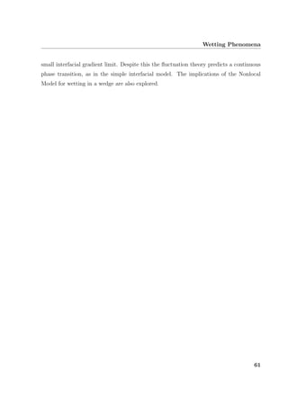 Wetting Phenomena
small interfacial gradient limit. Despite this the ﬂuctuation theory predicts a continuous
phase transition, as in the simple interfacial model. The implications of the Nonlocal
Model for wetting in a wedge are also explored.
61
 