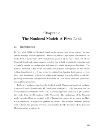 Chapter 3
The Nonlocal Model: A First Look
3.1 Introduction
In Parry et al. (2004) the Nonlocal Model was introduced in an ad-hoc manner, its form
derived through physical arguments. Before we present a systematic derivation of the
model from a microscopic LGW Hamiltonian (chapter 4) we take a ﬁrst look at the
Nonlocal Model and a diagrammatic notation that is both aesthetically appealing and
a powerful calculation method that will prove very useful throughout this thesis. The
nonlocal character of the model has subtle and profound consequences for the critical
wetting transition at d = 3 and seems to explain long-standing discrepancies between
theory and simulations. It also solves problems with wetting in a wedge (ﬁlling transition),
providing a consistent and systematic framework for the study of interfacial phenomena
in non-planar geometries.
In the next section we introduce the Nonlocal Model. No attempt is made at justifying
it as we will explicitly derive the NL Hamiltonian in chapter 4. In §3.3 we show how the
Nonlocal Model recovers the results of FJ in the small-gradient limit and, in §3.4, present
the results from the RG analysis of the NL model. The implications of the Nonlocal
model to wedge ﬁlling are explored in §3.5. We end this chapter with a detour on Mark
Kac’s problem of the eigenvalue spectrum of a drum. The multiple reﬂections method
used to tackle this problem provided the inspiration for the derivation of the Nonlocal
Model presented in chapter 4.
63
 