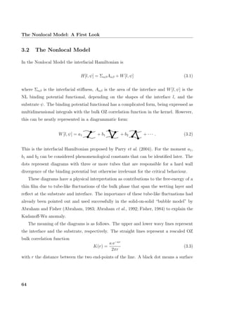 The Nonlocal Model: A First Look
3.2 The Nonlocal Model
In the Nonlocal Model the interfacial Hamiltonian is
H[l, ψ] = ΣαβAαβ + W[l, ψ] (3.1)
where Σαβ is the interfacial stiﬀness, Aαβ is the area of the interface and W[l, ψ] is the
NL binding potential functional, depending on the shapes of the interface l, and the
substrate ψ. The binding potential functional has a complicated form, being expressed as
multidimensional integrals with the bulk OZ correlation function in the kernel. However,
this can be neatly represented in a diagrammatic form:
W[l, ψ] = a1 + b1 + b2 + · · · . (3.2)
This is the interfacial Hamiltonian proposed by Parry et al. (2004). For the moment a1,
b1 and b2 can be considered phenomenological constants that can be identiﬁed later. The
dots represent diagrams with three or more tubes that are responsible for a hard wall
divergence of the binding potential but otherwise irrelevant for the critical behaviour.
These diagrams have a physical interpretation as contributions to the free-energy of a
thin ﬁlm due to tube-like ﬂuctuations of the bulk phase that span the wetting layer and
reﬂect at the substrate and interface. The importance of these tube-like ﬂuctuations had
already been pointed out and used successfully in the solid-on-solid “bubble model” by
Abraham and Fisher (Abraham, 1983; Abraham et al., 1992; Fisher, 1984) to explain the
Kadanoﬀ-Wu anomaly.
The meaning of the diagrams is as follows. The upper and lower wavy lines represent
the interface and the substrate, respectively. The straight lines represent a rescaled OZ
bulk correlation function
K(r) =
κ e−κr
2πr
(3.3)
with r the distance between the two end-points of the line. A black dot means a surface
64
 