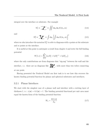 The Nonlocal Model: A First Look
integral over the interface or substrate. For example
Ω1
1 ≡ ≡ dsψdsl K(rψ, rl) (3.4)
and
Ω2
1 ≡ ≡ dsψ dsl K(rψ, rl)
2
(3.5)
where we also introduce the notation Ωm
n to refer to diagrams with n points at the substrate
and m points at the interface.
It is useful at this point to anticipate a result from chapter 4 and write the full binding
potential
W[l, ψ] =
∞
n=1
a1Ωn
n + b1Ωn+1
n + b2Ωn
n+1 (3.6)
where the only contributions are from diagrams that “zig-zag” between the wall and the
interface, i.e. there are no diagrams like , with more than two tubes connecting
at one point.
Having presented the Nonlocal Model our ﬁrst task is to see how this recovers the
known binding potential function for planar and spherical substrates and interfaces.
3.2.1 Planar Interfaces
We start with the simplest case of a planar wall and interface with a wetting layer of
thickness l, i.e. ψ(x) = 0, l(x) = l. The binding potential functional per unit area must
equal the known form of the binding potential function:
Wπ =
W[l, 0]
Aw
(3.7)
65
 