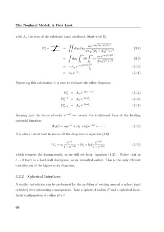 The Nonlocal Model: A First Look
with Aw the area of the substrate (and interface). Start with Ω1
1:
Ω1
1 = = dx1dx2
κ e−κ
√
(x1−x2)2+l2
2π (x1 − x2)2 + l2
(3.8)
= dx1
2π
0
dθ
∞
0
dr
rκ e−κ
√
r2+l2
2π
√
r2 + l2
(3.9)
= −Aw e−κ
√
r2+l2
∞
0
(3.10)
= Aw e−κl
. (3.11)
Repeating this calculation it is easy to evaluate the other diagrams:
Ωn
n = Aw e−(2n−1)κl
, (3.12)
Ωn+1
n = Aw e−2nκl
, (3.13)
Ωn
n+1 = Aw e−2nκl
. (3.14)
Keeping just the terms of order e−2κl
we recover the traditional form of the binding
potential function:
Wπ(l) = a1e−κl
+ (b1 + b2)e−2κl
+ · · · . (3.15)
It is also a trivial task to resum all the diagrams in equation (3.6)
Wπ = a1
e−κl
1 − e−2κl
+ (b1 + b2)
e−2κl
1 − e−2κl
(3.16)
which recovers the known result, as we will see later, equation (4.35). Notice that as
l → 0 there is a hard-wall divergence, as we remarked earlier. This is the only relevant
contribution of the higher-order diagrams.
3.2.2 Spherical Interfaces
A similar calculation can be performed for the problem of wetting around a sphere (and
cylinder) with interesting consequences. Take a sphere of radius R and a spherical inter-
facial conﬁguration of radius R + l.
66
 