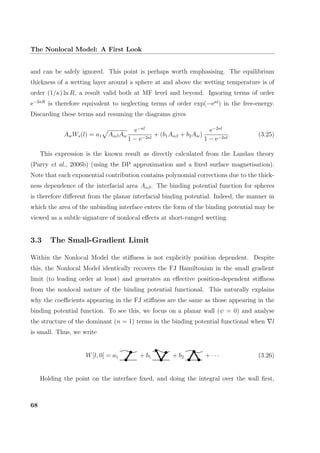 The Nonlocal Model: A First Look
and can be safely ignored. This point is perhaps worth emphasising. The equilibrium
thickness of a wetting layer around a sphere at and above the wetting temperature is of
order (1/κ) ln R, a result valid both at MF level and beyond. Ignoring terms of order
e−2κR
is therefore equivalent to neglecting terms of order exp(−eκl
) in the free-energy.
Discarding these terms and resuming the diagrams gives
AwWs(l) = a1 AαβAw
e−κl
1 − e−2κl
+ (b1Aαβ + b2Aw)
e−2κl
1 − e−2κl
. (3.25)
This expression is the known result as directly calculated from the Landau theory
(Parry et al., 2006b) (using the DP approximation and a ﬁxed surface magnetisation).
Note that each exponential contribution contains polynomial corrections due to the thick-
ness dependence of the interfacial area Aαβ. The binding potential function for spheres
is therefore diﬀerent from the planar interfacial binding potential. Indeed, the manner in
which the area of the unbinding interface enters the form of the binding potential may be
viewed as a subtle signature of nonlocal eﬀects at short-ranged wetting.
3.3 The Small-Gradient Limit
Within the Nonlocal Model the stiﬀness is not explicitly position dependent. Despite
this, the Nonlocal Model identically recovers the FJ Hamiltonian in the small gradient
limit (to leading order at least) and generates an eﬀective position-dependent stiﬀness
from the nonlocal nature of the binding potential functional. This naturally explains
why the coeﬃcients appearing in the FJ stiﬀness are the same as those appearing in the
binding potential function. To see this, we focus on a planar wall (ψ = 0) and analyse
the structure of the dominant (n = 1) terms in the binding potential functional when l
is small. Thus, we write
W[l, 0] = a1 + b1 + b2 + · · · (3.26)
Holding the point on the interface ﬁxed, and doing the integral over the wall ﬁrst,
68
 