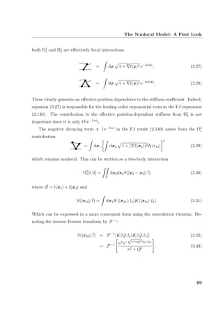 The Nonlocal Model: A First Look
both Ω1
1 and Ω1
2 are eﬀectively local interactions
= dx 1 + l(x)2 e−κl(x)
, (3.27)
= dx 1 + l(x)2 e−2κl(x)
. (3.28)
These clearly generate an eﬀective position dependence to the stiﬀness coeﬃcient. Indeed,
equation (3.27) is responsible for the leading order exponential term in the FJ expression
(2.140). The contribution to the eﬀective position-dependent stiﬀness from Ω1
2 is not
important since it is only O(e−2 κl
).
The negative decaying term ∝ l e−2 κl
in the FJ result (2.140) arises from the Ω2
1
contribution
= dx1 dx2 1 + ( l(x2))2K(r12)
2
(3.29)
which remains nonlocal. This can be written as a two-body interaction
Ω2
1[l, 0] = ds2ds3S(|x2 − x3|; l) (3.30)
where 2l = l(x2) + l(x3) and
S(|x23|; l) = dx1K(|x21|; l2)K(|x31|; l3). (3.31)
Which can be expressed in a more convenient form using the convolution theorem. De-
noting the inverse Fourier transform by F−1
:
S(|x23|; l) = F−1
[K(Q; l2)K(Q; l3)] (3.32)
= F−1 κ2
e−
√
κ2+Q2(l2+l3)
κ2 + Q2
. (3.33)
69
 