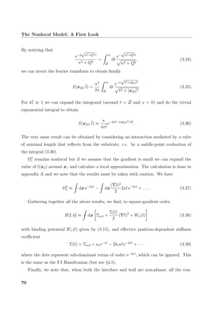 The Nonlocal Model: A First Look
By noticing that
e−2
√
κ2+Q2 l
κ2 + Q2
=
∞
2l
dt
e−
√
κ2+Q2t
κ2 + Q2
, (3.34)
we can invert the fourier transform to obtain ﬁnally
S(x23; l) =
κ2
2π
∞
2l
dt
e−κ
√
t2+|x23|2
t2 + |x23|2
. (3.35)
For kl 1 we can expand the integrand (around t = 2l and x = 0) and do the trivial
exponential integral to obtain
S(x23; l) ≈
κ
4πl
e−2κl−κ|x23|2/4l
. (3.36)
The very same result can be obtained by considering an interaction mediated by a tube
of minimal length that reﬂects from the substrate, i.e. by a saddle-point evaluation of
the integral (3.30).
Ω2
1 remains nonlocal but if we assume that the gradient is small we can expand the
value of l(x2) around x1 and calculate a local approximation. The calculation is done in
appendix A and we note that the results must be taken with caution. We have
Ω2
1 ≈ dx e−2κl
− dx
( l)2
2
2κl e−2κl
+ . . . . (3.37)
Gathering together all the above results, we ﬁnd, to square-gradient order,
H[l, 0] ≈ dx Σαβ +
Σ(l)
2
( l)2
+ Wπ(l) (3.38)
with binding potential Wπ(l) given by (3.15), and eﬀective position-dependent stiﬀness
coeﬃcient
Σ(l) = Σαβ + a1e−κl
− 2b1κl e−2κl
+ · · · (3.39)
where the dots represent sub-dominant terms of order e−2κl
, which can be ignored. This
is the same as the FJ Hamiltonian (but see §4.5).
Finally, we note that, when both the interface and wall are non-planar, all the con-
70
 