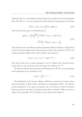 The Nonlocal Model: A First Look
tributions Ων
µ[l, ψ] to the binding potential functional are nonlocal. In the small-gradient
limit, | l|, | ψ| 1, one may expand Ω1
1 and Ω1
2, and derive the approximate local limit
H[l, ψ] = (Σαβ + Σwβ) dx + ∆H[l, ψ] (3.40)
where the interaction part of the Hamiltonian is
∆H[l, ψ] = dx
Σ(l − ψ)
2
( l)2
+ Σ12(l − ψ)( l · ψ)
(3.41)
+
Σwβ(l − ψ)
2
( ψ)2
+ Wπ(l − ψ) .
This introduces two more eﬀective position-dependent stiﬀness coeﬃcients, which depend
on the local relative displacement of the interface and wall. The coeﬃcient of ( ψ)2
2
is the
position dependent stiﬀness of the wall-β interface and is given by
Σwβ(l) = Σwβ + a1e−κl
− 2b2κl e−2κl
+ · · · . (3.42)
The origin of this term is exactly analogous to the FJ stiﬀness Σ(l), discussed above,
except that it is now the Ω1
2 term that determines the coeﬃcient of e−2κl
.
The eﬀective stiﬀness associated with the oﬀ-diagonal term l· ψ is more intriguing,
and is dominated by the nonlocality of Ω1
1:
Σ12(l) =
a1
2
κl e−κl
+ · · · . (3.43)
The Hamiltonian (3.41) and the stiﬀness coeﬃcients are precisely the same as those
derived by Boulter & Parry (1995), and Rejmer & Napi´orkowski (1995). The eﬀective
position dependence of Σ12 plays an important role in the theory of surface correlation
functions and their sum-rules at complete wetting (Parry & Boulter, 1995), and owes its
origin to the nonlocality of Ω1
1. We shall say more about this in chapter 8.
71
 