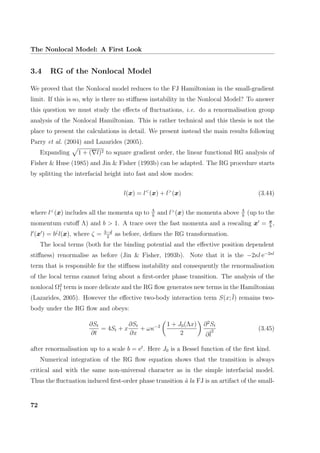 The Nonlocal Model: A First Look
3.4 RG of the Nonlocal Model
We proved that the Nonlocal model reduces to the FJ Hamiltonian in the small-gradient
limit. If this is so, why is there no stiﬀness instability in the Nonlocal Model? To answer
this question we must study the eﬀects of ﬂuctuations, i.e. do a renormalisation group
analysis of the Nonlocal Hamiltonian. This is rather technical and this thesis is not the
place to present the calculations in detail. We present instead the main results following
Parry et al. (2004) and Lazarides (2005).
Expanding 1 + ( l)2 to square gradient order, the linear functional RG analysis of
Fisher & Huse (1985) and Jin & Fisher (1993b) can be adapted. The RG procedure starts
by splitting the interfacial height into fast and slow modes:
l(x) = l<
(x) + l>
(x) (3.44)
where l<
(x) includes all the momenta up to Λ
b
and l>
(x) the momenta above Λ
b
(up to the
momentum cutoﬀ Λ) and b > 1. A trace over the fast momenta and a rescaling x = x
b
,
l (x ) = bζ
l(x), where ζ = 3−d
2
as before, deﬁnes the RG transformation.
The local terms (both for the binding potential and the eﬀective position dependent
stiﬀness) renormalise as before (Jin & Fisher, 1993b). Note that it is the −2κl e−2κl
term that is responsible for the stiﬀness instability and consequently the renormalisation
of the local terms cannot bring about a ﬁrst-order phase transition. The analysis of the
nonlocal Ω2
1 term is more delicate and the RG ﬂow generates new terms in the Hamiltonian
(Lazarides, 2005). However the eﬀective two-body interaction term S(x; l) remains two-
body under the RG ﬂow and obeys:
∂St
∂t
= 4St + x
∂St
∂x
+ ωκ−2 1 + J0(Λx)
2
∂2
St
∂l
2 (3.45)
after renormalisation up to a scale b = et
. Here J0 is a Bessel function of the ﬁrst kind.
Numerical integration of the RG ﬂow equation shows that the transition is always
critical and with the same non-universal character as in the simple interfacial model.
Thus the ﬂuctuation induced ﬁrst-order phase transition `a la FJ is an artifact of the small-
72
 
