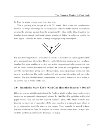 The Nonlocal Model: A First Look
far from the wedge bottom to vertical close to it.
This is precisely what we get with the NL model. First notice the two dominant
terms in the wedge free-energy are the macroscopic term due to the creation of interfacial
area (as the interface unbinds from the wedge) and Ω1
1. Close to the ﬁlling transition the
interface is macroscopic and nearly planar, curving to follow the substrate outside the
ﬁlled region. Thus the NL model of wedge ﬁlling is given by the diagram
.
Far from the wedge bottom the interface is parallel to the substrate and integration of Ω1
1
gives a perpendicular interaction. However in the ﬁlled region integrating over the planar
interface ﬁrst gives an eﬀective vertical interaction, thus automatically guaranteeing that
the NL model satisﬁes the covariance relation. Of course we could perform the integral
over the substrate ﬁrst, giving three eﬀective terms: one perpendicular interaction with
each of the substrates (like in the local model) and an extra interaction with the wedge
bottom. The sum of these should be equivalent to a vertical interaction but it is not at
all obvious that it would be the case.
3.6 Interlude: Mark Kac’s “Can One Hear the Shape of a Drum?”
Before we proceed with the derivation of the Nonlocal Model we allow ourselves to go on a
tangent on an apparently disconnected subject. In 1966 Mark Kac published a delightful
paper entitled “Can one hear the shape of a drum?” (Kac, 1966) where he shows that
knowing the spectrum of eigenvalues of the wave equation in a region of space allows us
to get information about the shape of that region. More generally he wanted to know
how much information from the shape of the domain can one obtain from the spectrum,
or if the spectrum is suﬃcient to determine the region.
77
 