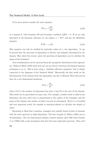 The Nonlocal Model: A First Look
To be more precise consider the wave equation
2
φ = c2 ∂2
φ
∂t2
(3.53)
in a domain Ω, with boundary ∂Ω and boundary condition φ(∂Ω) = 0. If we are only
interested in the harmonic solutions we can replace φ = Ψeiωt
and get the Helmholtz
equation
2
Ψ = −ω2
Ψ. (3.54)
This equation can only be satisﬁed by particular values of ω, the eigenvalues. It can
be proved that the spectrum of eigenvalues is discrete and uniquely determined by the
domain. How about the reverse: given the spectrum of eigenvalues can we calculate the
shape of the boundary?
A lot of information can be extracted from the asymptotic distribution of the eigenval-
ues. Balian & Bloch (1970) show how one can use Green’s function and integral equation
techniques to to so. This is done using a “multiple reﬂection expansion” that is deeply
connected to the diagrams of the Nonlocal Model. Historically the ﬁrst result on the
determination of the domain from the eigenvalues was due to Herman Weyl who proved
that, for a two dimensional membrane,
N(λ) ∼
|Ω|
2π
λ (3.55)
where N(λ) is the number of eigenvalues less than λ and |Ω| is the area of the domain.
This result can be generalised in many ways. For example a similar result is valid in any
dimension, the next order term is proportional to the surface of the boundary and the
genus of the domain (the number of holes) can also be determined. Weyl’s is a beautiful
and very important result, for example in statistical physics to calculate the density of
states.
Returning to Mark Kac’s question, examples were quickly found of pairs of domains
with the same spectrum in high dimensions. The ﬁrst example by Milnor (1964) was in
16 dimensions. The two dimensional problem resisted solution until 1992 when Gordon
et al. (1992) built a pair of polygons that have the same eigenvalue spectrum. They used
78
 