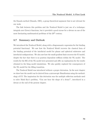 The Nonlocal Model: A First Look
the Sunada method (Sunada, 1985), a group theoretical argument that is not relevant for
our work.
The link between this problem and the Nonlocal Model is just one of a technique:
integrals over Green’s functions, but it provided a good excuse for a detour on one of the
most fascinating mathematical problems of the 20th
century.
3.7 Summary and Outlook
We introduced the Nonlocal Model, along with a diagrammatic expression for the binding
potential functional. We saw how the Nonlocal Model recovers the classical form of
the binding potential of the interfacial model for planar and spherical substrates and
interfacial conﬁgurations. We also saw how the small-gradient limit recovers the FJ model,
despite the fact that there is no position dependent stiﬀness within the NL model. The
results for the RG of the NL model were presented and oﬀer an explanation for the results
obtained in the Ising model simulations. We also quickly explored the consequences of
the NL model for the ﬁlling transition.
The Nonlocal Model was introduced without a proper derivation. In the next chapter
we show how the model can be derived from a microscopic Hamiltonian using the method-
ology of FJ. The inspiration for this derivation was the multiple reﬂection methods used
to solve Mark Kac’s problem, “Can one hear the shape of a drum?”, introduced in a
detour at the end of the present chapter.
79
 